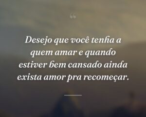 Desejo que você tenha a quem amar e quando estiver bem cansado ainda exista amor pra recomeçar.
