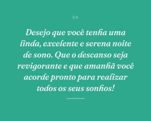 Desejo que você tenha uma linda, excelente e serena noite de sono. Que o descanso seja revigorante e que amanhã você acorde pronto para realizar todos os seus sonhos!
