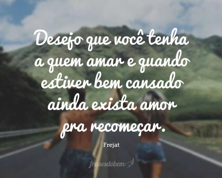 Desejo que você tenha a quem amar e quando estiver bem cansado ainda exista amor pra recomeçar.