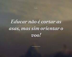 Educar não é cortar as asas, mas sim orientar o voo!