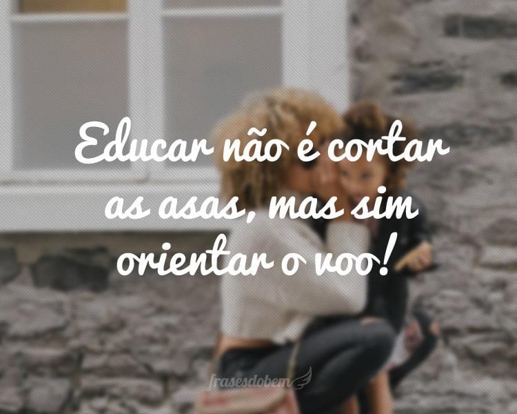 Educar não é cortar as asas, mas sim orientar o voo!