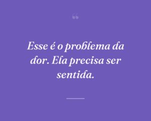 Esse é o problema da dor. Ela precisa ser sentida.