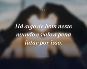 Há algo de bom neste mundo e vale a pena lutar por isso.