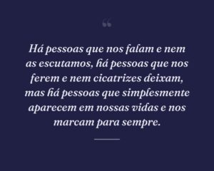 Há pessoas que nos falam e nem as escutamos, há pessoas que nos ferem e nem cicatrizes deixam, mas há pessoas que simplesmente aparecem em nossas vidas e nos marcam para sempre.