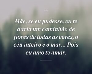 Mãe, se eu pudesse, eu te daria um caminhão de flores de todas as cores, o céu inteiro e o mar… Pois eu amo te amar.