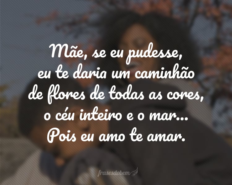 Mãe, se eu pudesse, eu te daria um caminhão de flores de todas as cores, o céu inteiro e o mar… Pois eu amo te amar.