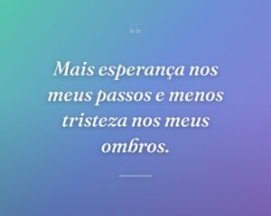 Mais esperança nos meus passos e menos tristeza nos meus ombros.