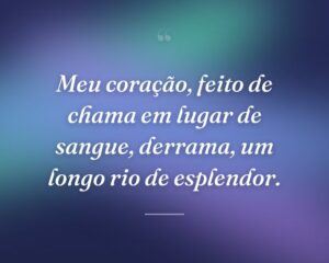 Meu coração, feito de chama em lugar de sangue, derrama, um longo rio de esplendor.