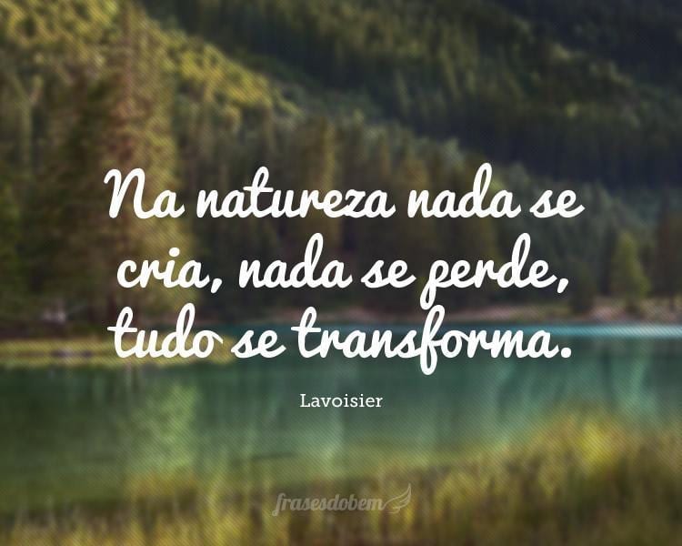 Na natureza nada se cria, nada se perde, tudo se transforma.