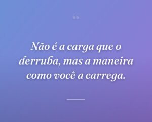 Não é a carga que o derruba, mas a maneira como você a carrega.