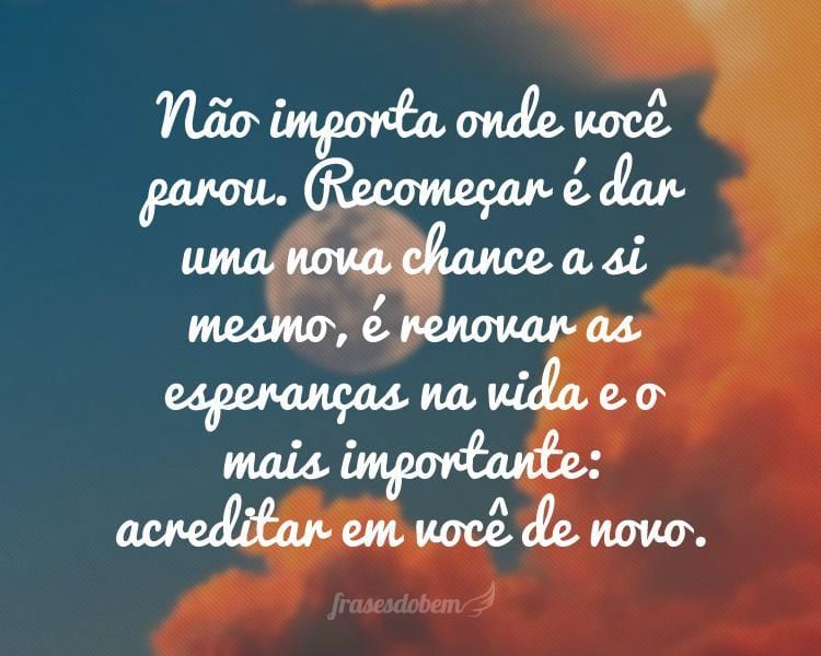 Não importa onde você parou. Recomeçar é dar uma nova chance a si mesmo, é renovar as esperanças na vida e o mais importante: acreditar em você de novo.