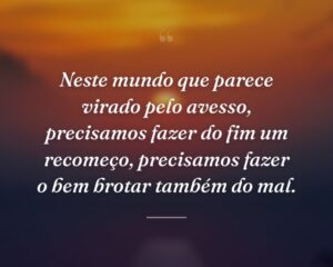 Neste mundo que parece virado pelo avesso, precisamos fazer do fim um recomeço, precisamos fazer o bem brotar também do mal.