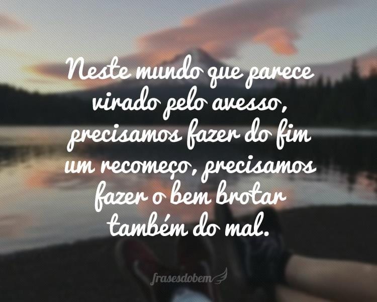 Neste mundo que parece virado pelo avesso, precisamos fazer do fim um recomeço, precisamos fazer o bem brotar também do mal.