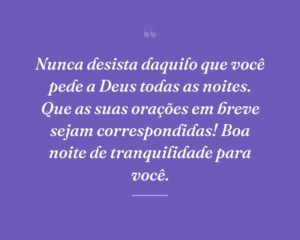Nunca desista daquilo que você pede a Deus todas as noites. Que as suas orações em breve sejam correspondidas! Boa noite de tranquilidade para você.