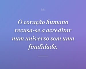 O coração humano recusa-se a acreditar num universo sem uma finalidade.