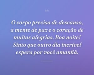 O corpo precisa de descanso, a mente de paz e o coração de muitas alegrias. Boa noite! Sinto que outro dia incrível espera por você amanhã.