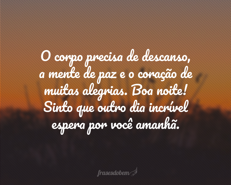 O corpo precisa de descanso, a mente de paz e o coração de muitas alegrias. Boa noite! Sinto que outro dia incrível espera por você amanhã.