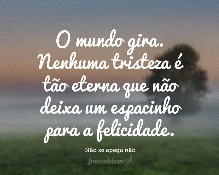 O mundo gira. Nenhuma tristeza é tão eterna que não deixa um espacinho para a felicidade.