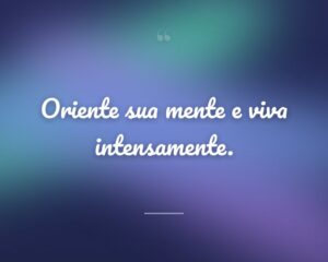 Oriente sua mente e viva intensamente.