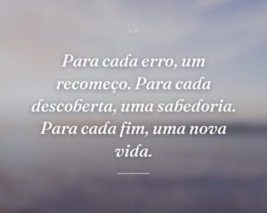 Para cada erro, um recomeço. Para cada descoberta, uma sabedoria. Para cada fim, uma nova vida.