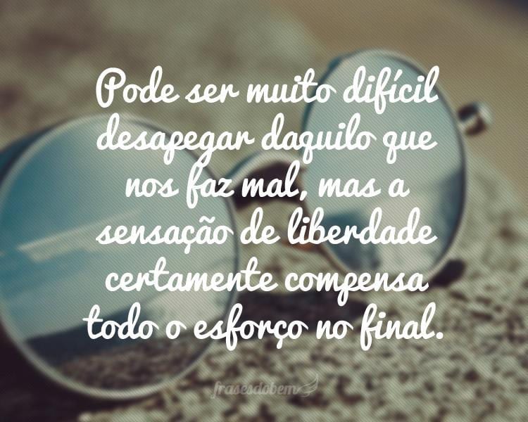 Pode ser muito difícil desapegar daquilo que nos faz mal, mas a sensação de liberdade certamente compensa todo o esforço no final.