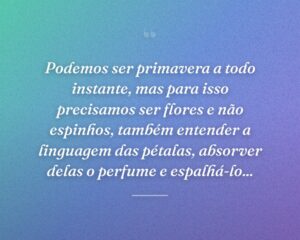Podemos ser primavera a todo instante, mas para isso precisamos ser flores e não espinhos, também entender a linguagem das pétalas, absorver delas o perfume e espalhá-lo...