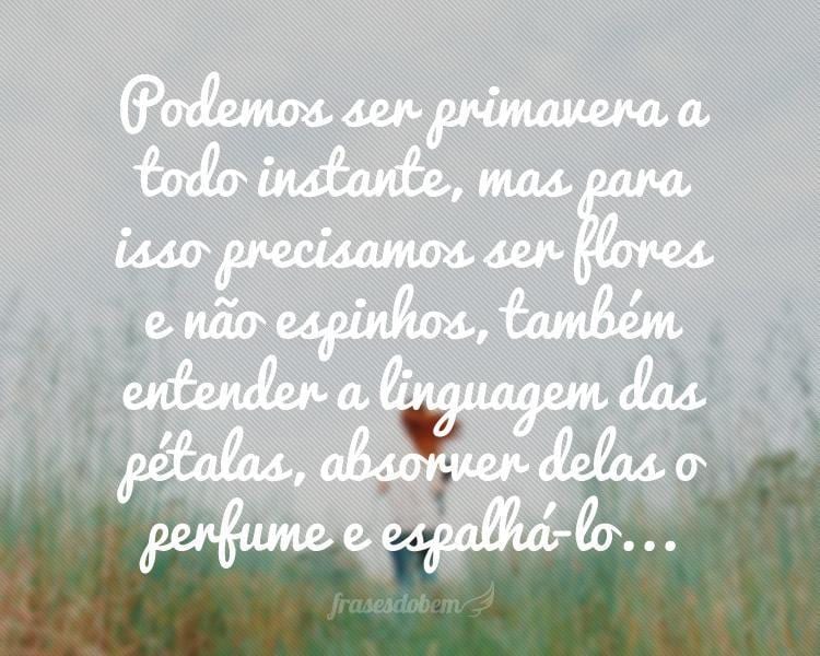Podemos ser primavera a todo instante, mas para isso precisamos ser flores e não espinhos, também entender a linguagem das pétalas, absorver delas o perfume e espalhá-lo...