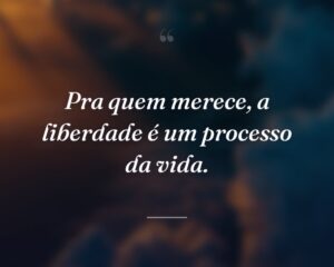 Pra quem merece, a liberdade é um processo da vida.
