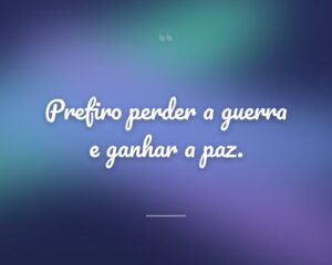 Prefiro perder a guerra e ganhar a paz.