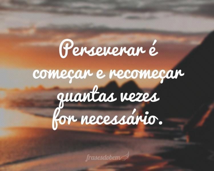 Perseverar é começar e recomeçar quantas vezes for necessário.