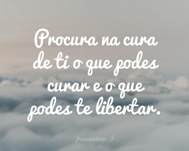 Procura na cura de ti o que podes curar e o que podes te libertar.