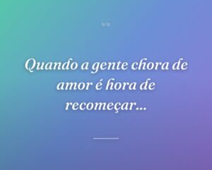 Quando a gente chora de amor é hora de recomeçar...