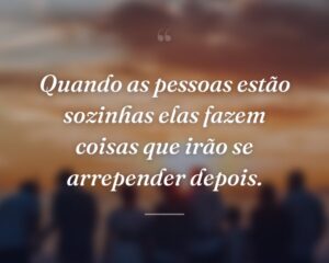 Quando as pessoas estão sozinhas elas fazem coisas que irão se arrepender depois.