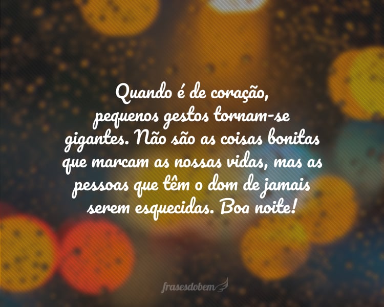 Quando é de coração, pequenos gestos tornam-se gigantes. Não são as coisas bonitas que marcam as nossas vidas, mas as pessoas que têm o dom de jamais serem esquecidas. Boa noite!
