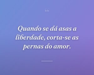 Quando se dá asas a liberdade, corta-se as pernas do amor.