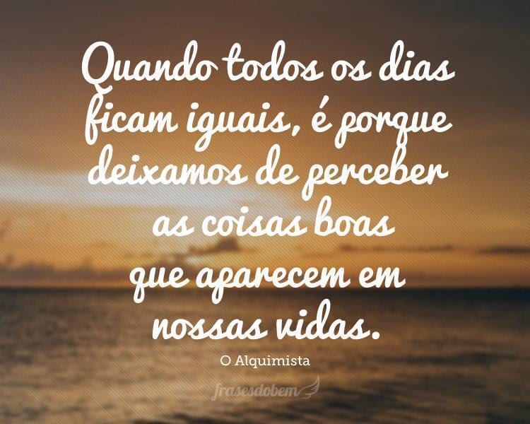 Quando todos os dias ficam iguais, é porque deixamos de perceber as coisas boas que aparecem em nossas vidas.