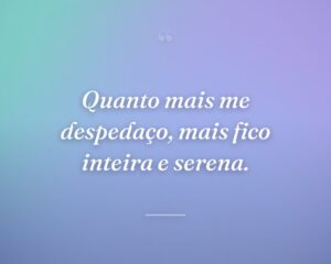 Quanto mais me despedaço, mais fico inteira e serena.