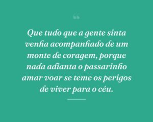 Que tudo que a gente sinta venha acompanhado de um monte de coragem, porque nada adianta o passarinho amar voar se teme os perigos de viver para o céu.