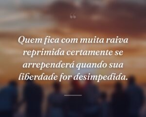 Quem fica com muita raiva reprimida certamente se arrependerá quando sua liberdade for desimpedida.