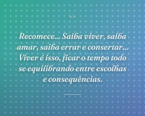 Recomece... Saiba viver, saiba amar, saiba errar e consertar... Viver é isso, ficar o tempo todo se equilibrando entre escolhas e consequências.