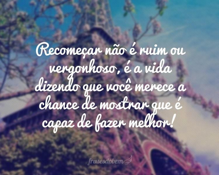 Recomeçar não é ruim ou vergonhoso, é a vida dizendo que você merece a chance de mostrar que é capaz de fazer melhor!