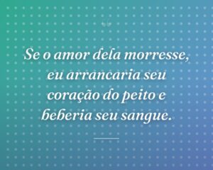 Se o amor dela morresse, eu arrancaria seu coração do peito e beberia seu sangue.