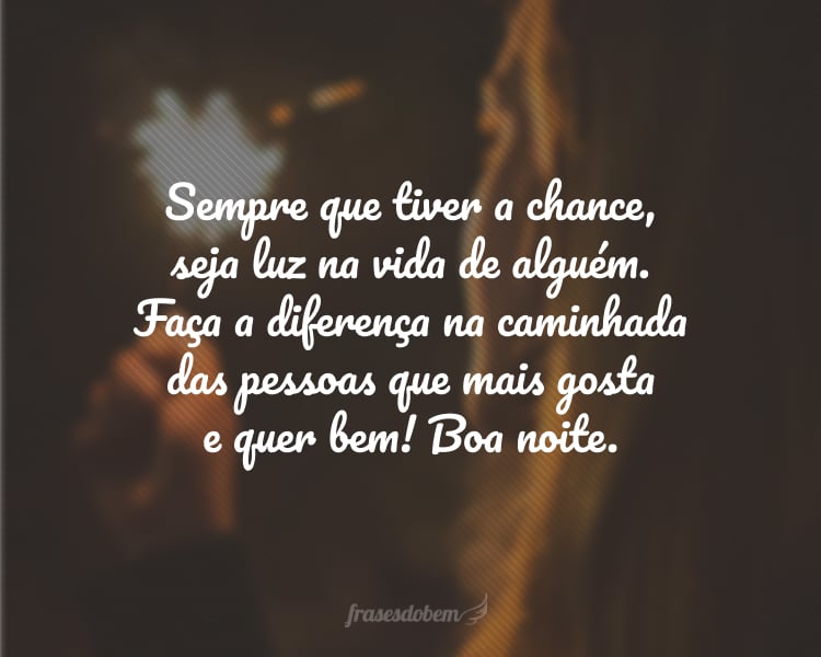 Sempre que tiver a chance, seja luz na vida de alguém. Faça a diferença na caminhada das pessoas que mais gosta e quer bem! Boa noite.