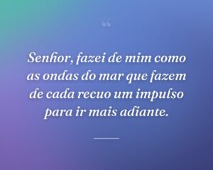 Senhor, fazei de mim como as ondas do mar que fazem de cada recuo um impulso para ir mais adiante.