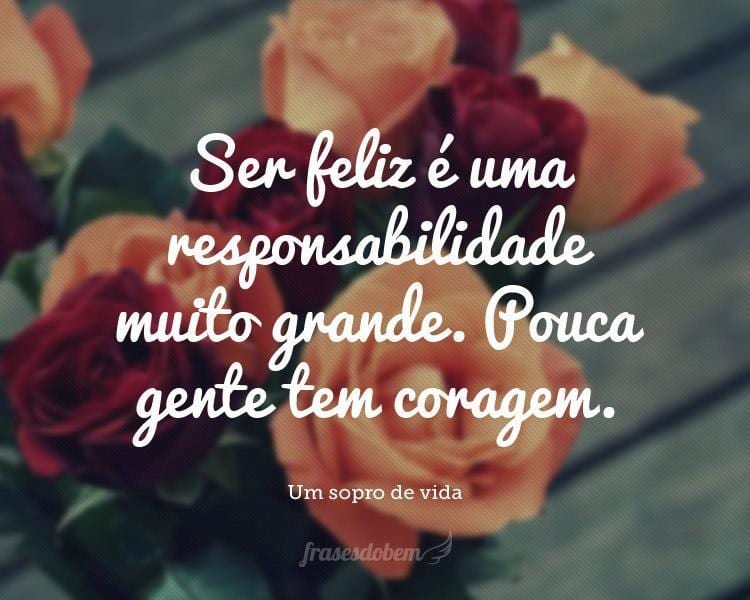 Ser feliz é uma responsabilidade muito grande. Pouca gente tem coragem.