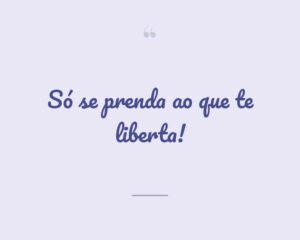 Só se prenda ao que te liberta!