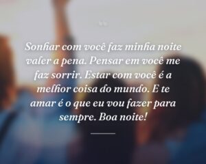 Sonhar com você faz minha noite valer a pena. Pensar em você me faz sorrir. Estar com você é a melhor coisa do mundo. E te amar é o que eu vou fazer para sempre. Boa noite!