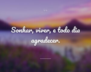 Sonhar, viver, e todo dia agradecer.