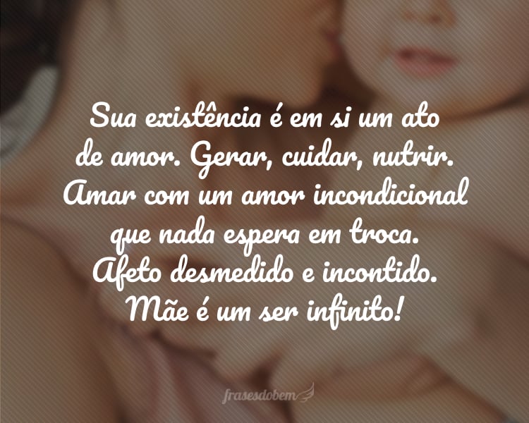 Sua existência é em si um ato de amor. Gerar, cuidar, nutrir. Amar com um amor incondicional que nada espera em troca. Afeto desmedido e incontido. Mãe é um ser infinito!