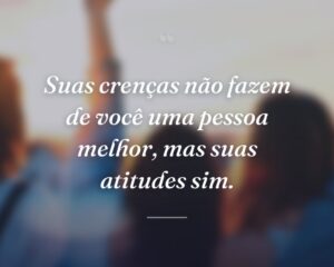 Suas crenças não fazem de você uma pessoa melhor, mas suas atitudes sim.